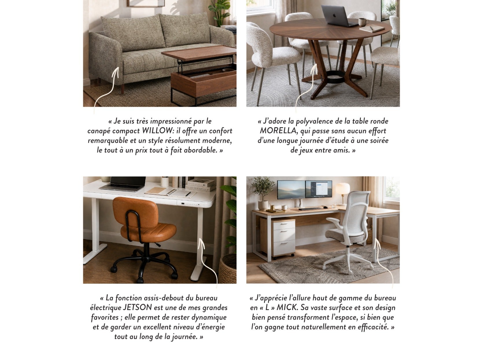 « Je suis très impressionné par le canapé compact WILLOW : il offre un confort remarquable et un style résolument moderne, le tout à un prix tout à fait abordable. »- « J'adore la polyvalence de la table ronde MORELLA, qui passe sans aucun effort d'une lo