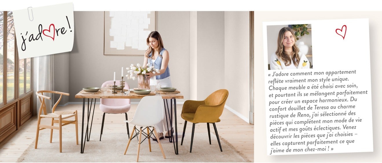 « J'adore comment mon appartement reflète vraiment mon style unique. Chaque meuble a été choisi avec soin, et pourtant ils se mélangent parfaitement pour créer un espace harmonieux. Du confort douillet de Teresa au charme rustique de Reno, j'ai sélectionn