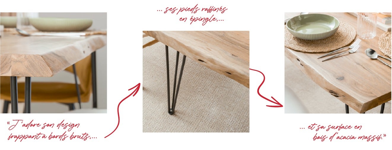 J'adore son design frappant à bords bruts, ses pieds raffinés en épingle et sa surface en bois d'acacia massif.